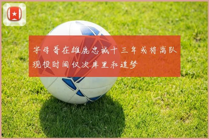 字母哥在雄鹿忠诚十三年或将离队现役时间仅次库里和追梦