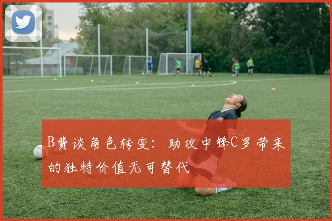 B费谈角色转变：助攻中锋C罗带来的独特价值无可替代