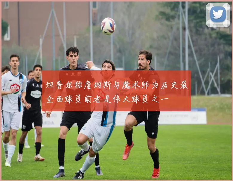 坦普尔称詹姆斯与魔术师为历史最全面球员前者是伟大球员之一