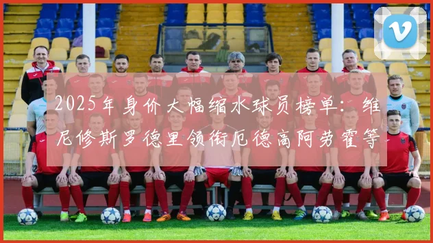 2025年身价大幅缩水球员榜单：维尼修斯罗德里领衔厄德高阿劳霍等人上榜