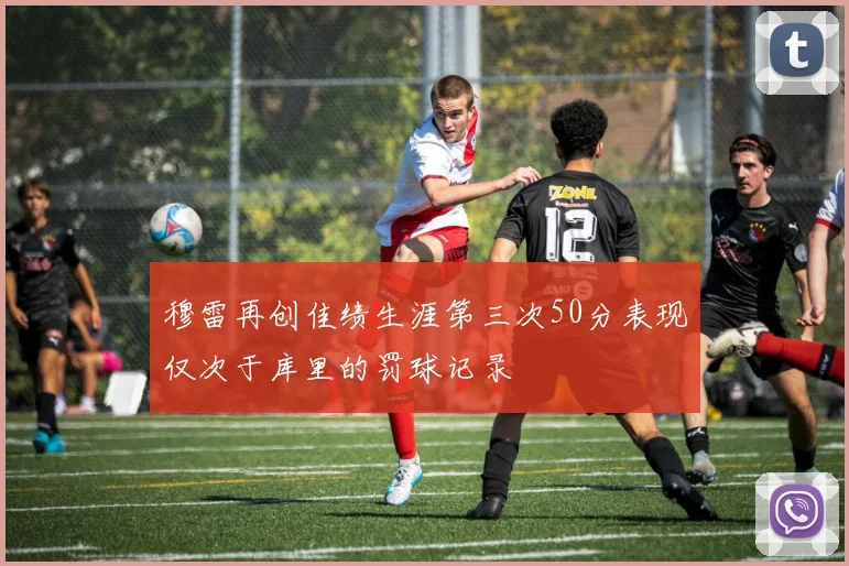 穆雷再创佳绩生涯第三次50分表现仅次于库里的罚球记录