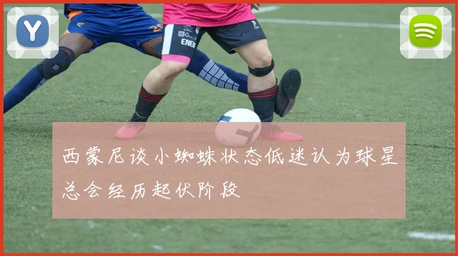 西蒙尼谈小蜘蛛状态低迷认为球星总会经历起伏阶段