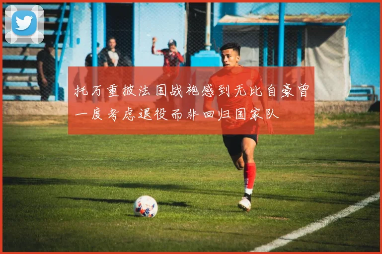 托万重披法国战袍感到无比自豪曾一度考虑退役而非回归国家队