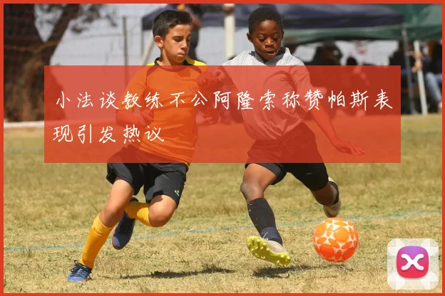 小法谈教练不公阿隆索称赞帕斯表现引发热议