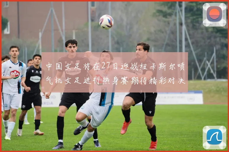 中国女足将在27日迎战纽卡斯尔喷气机女足进行热身赛期待精彩对决