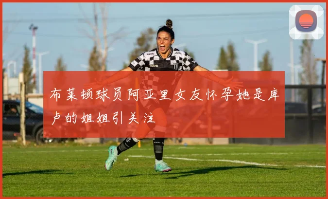 布莱顿球员阿亚里女友怀孕她是库卢的姐姐引关注