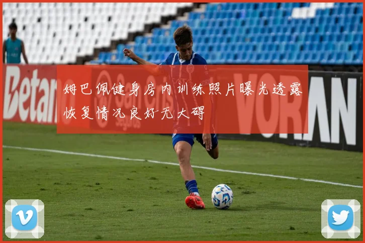 姆巴佩健身房内训练照片曝光透露恢复情况良好无大碍