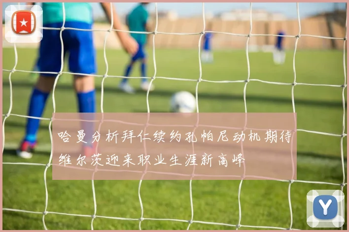 哈曼分析拜仁续约孔帕尼动机期待维尔茨迎来职业生涯新高峰