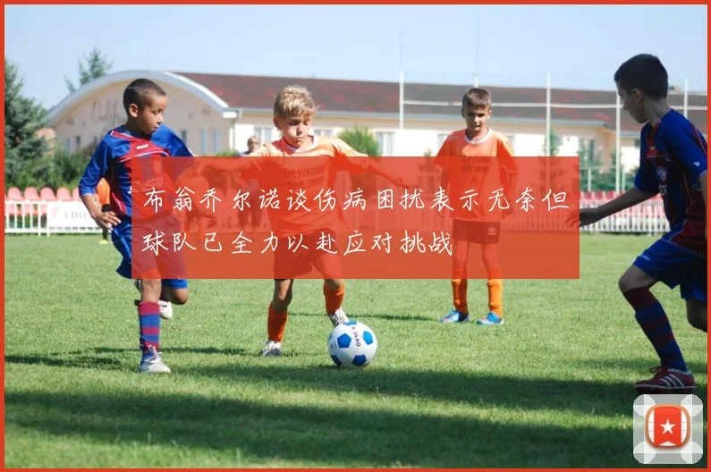 布翁乔尔诺谈伤病困扰表示无奈但球队已全力以赴应对挑战