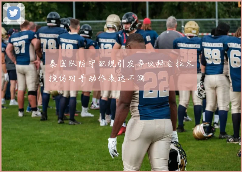 泰国队防守犯规引发争议拜合拉木模仿对手动作表达不满