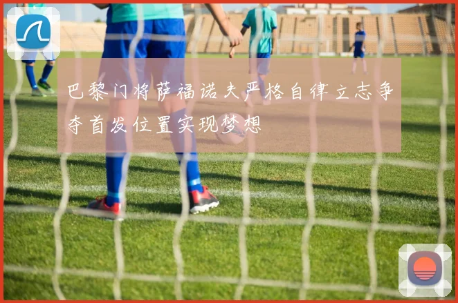 巴黎门将萨福诺夫严格自律立志争夺首发位置实现梦想