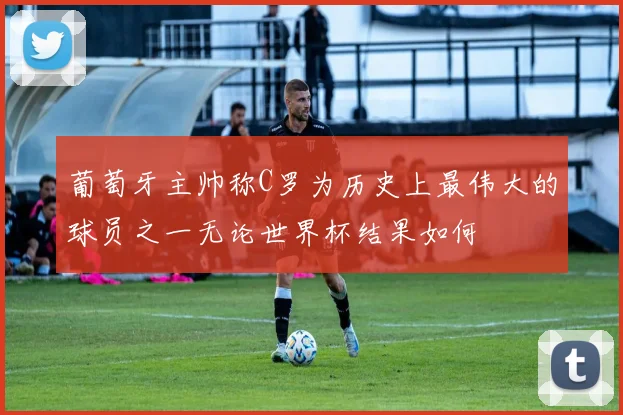 葡萄牙主帅称C罗为历史上最伟大的球员之一无论世界杯结果如何
